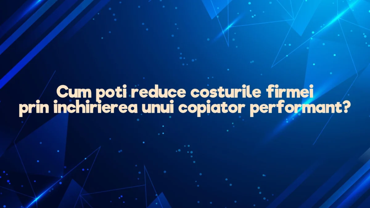 Cum poti reduce costurile firmei prin inchirierea unui copiator performant?
