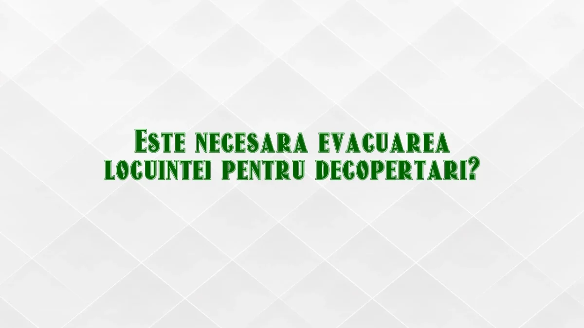 Este necesara evacuarea locuintei pentru decopertari?